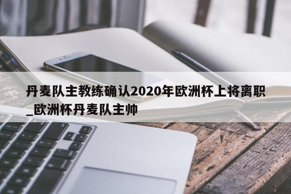 星空体育-丹麦队主教练确认2020年欧洲杯上将离职_欧洲杯丹麦队主帅