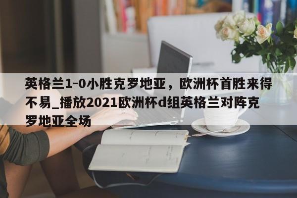 星空体育-英格兰1-0小胜克罗地亚，欧洲杯首胜来得不易_播放2021欧洲杯d组英格兰对阵克罗地亚全场