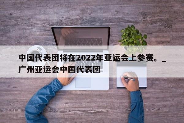 星空体育-中国代表团将在2022年亚运会上参赛。_广州亚运会中国代表团